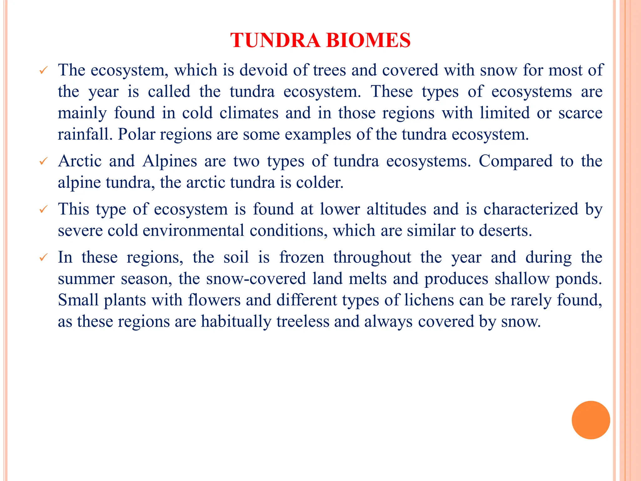 TUNDRA BIOMES
 The ecosystem, which is devoid of trees and covered with snow for most of
the year is called the tundra ecosystem. These types of ecosystems are
mainly found in cold climates and in those regions with limited or scarce
rainfall. Polar regions are some examples of the tundra ecosystem.
 Arctic and Alpines are two types of tundra ecosystems. Compared to the
alpine tundra, the arctic tundra is colder.
 This type of ecosystem is found at lower altitudes and is characterized by
severe cold environmental conditions, which are similar to deserts.
 In these regions, the soil is frozen throughout the year and during the
summer season, the snow-covered land melts and produces shallow ponds.
Small plants with flowers and different types of lichens can be rarely found,
as these regions are habitually treeless and always covered by snow.
 