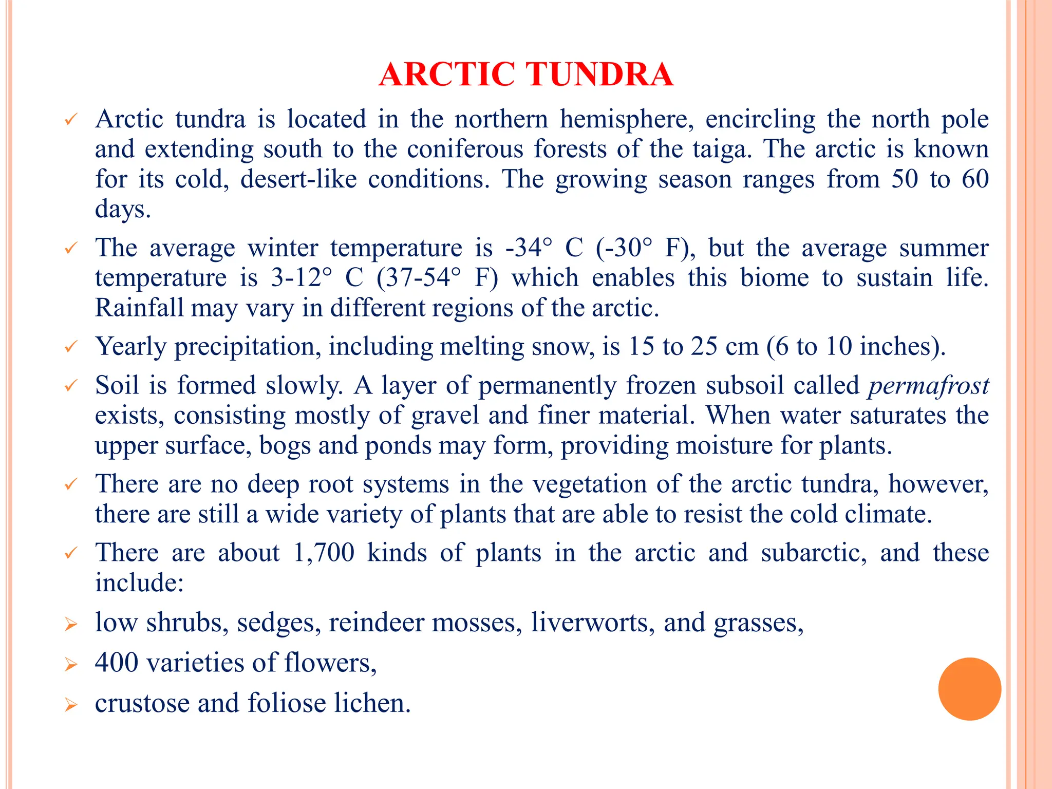 ARCTIC TUNDRA
 Arctic tundra is located in the northern hemisphere, encircling the north pole
and extending south to the coniferous forests of the taiga. The arctic is known
for its cold, desert-like conditions. The growing season ranges from 50 to 60
days.
 The average winter temperature is -34° C (-30° F), but the average summer
temperature is 3-12° C (37-54° F) which enables this biome to sustain life.
Rainfall may vary in different regions of the arctic.
 Yearly precipitation, including melting snow, is 15 to 25 cm (6 to 10 inches).
 Soil is formed slowly. A layer of permanently frozen subsoil called permafrost
exists, consisting mostly of gravel and finer material. When water saturates the
upper surface, bogs and ponds may form, providing moisture for plants.
 There are no deep root systems in the vegetation of the arctic tundra, however,
there are still a wide variety of plants that are able to resist the cold climate.
 There are about 1,700 kinds of plants in the arctic and subarctic, and these
include:
 low shrubs, sedges, reindeer mosses, liverworts, and grasses,
 400 varieties of flowers,
 crustose and foliose lichen.
 