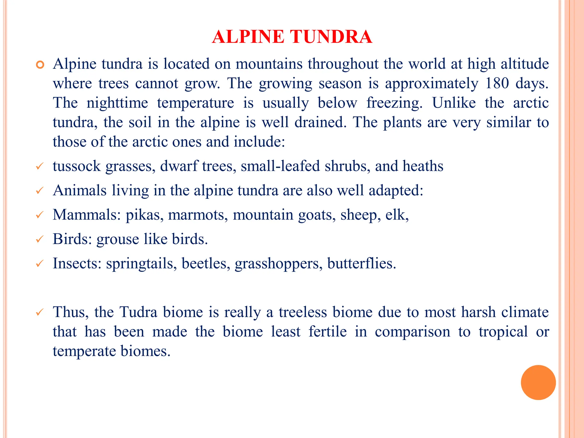 ALPINE TUNDRA
 Alpine tundra is located on mountains throughout the world at high altitude
where trees cannot grow. The growing season is approximately 180 days.
The nighttime temperature is usually below freezing. Unlike the arctic
tundra, the soil in the alpine is well drained. The plants are very similar to
those of the arctic ones and include:
 tussock grasses, dwarf trees, small-leafed shrubs, and heaths
 Animals living in the alpine tundra are also well adapted:
 Mammals: pikas, marmots, mountain goats, sheep, elk,
 Birds: grouse like birds.
 Insects: springtails, beetles, grasshoppers, butterflies.
 Thus, the Tudra biome is really a treeless biome due to most harsh climate
that has been made the biome least fertile in comparison to tropical or
temperate biomes.
 