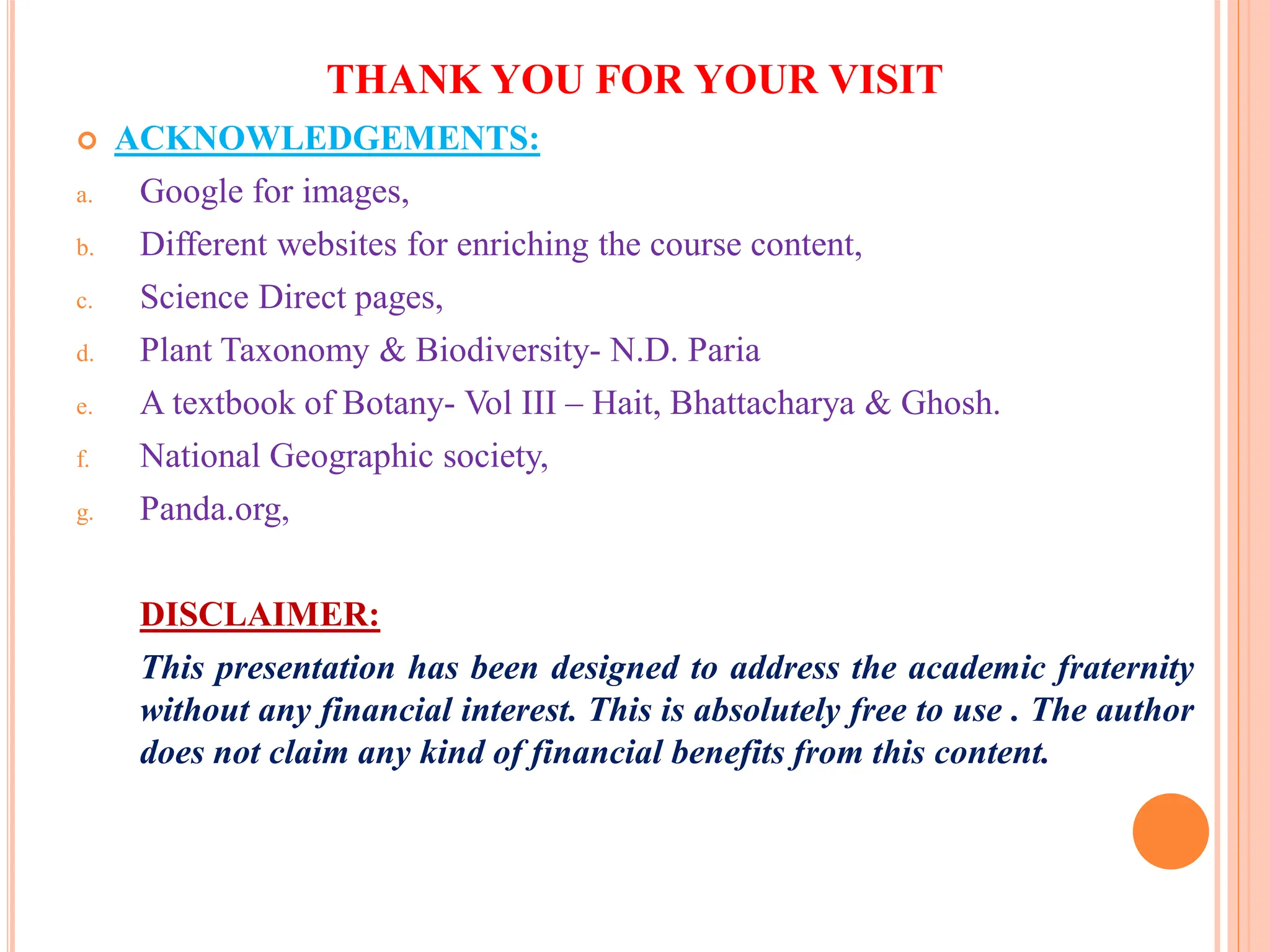 THANK YOU FOR YOUR VISIT
 ACKNOWLEDGEMENTS:
a. Google for images,
b. Different websites for enriching the course content,
c. Science Direct pages,
d. Plant Taxonomy & Biodiversity- N.D. Paria
e. A textbook of Botany- Vol III – Hait, Bhattacharya & Ghosh.
f. National Geographic society,
g. Panda.org,
DISCLAIMER:
This presentation has been designed to address the academic fraternity
without any financial interest. This is absolutely free to use . The author
does not claim any kind of financial benefits from this content.
 
