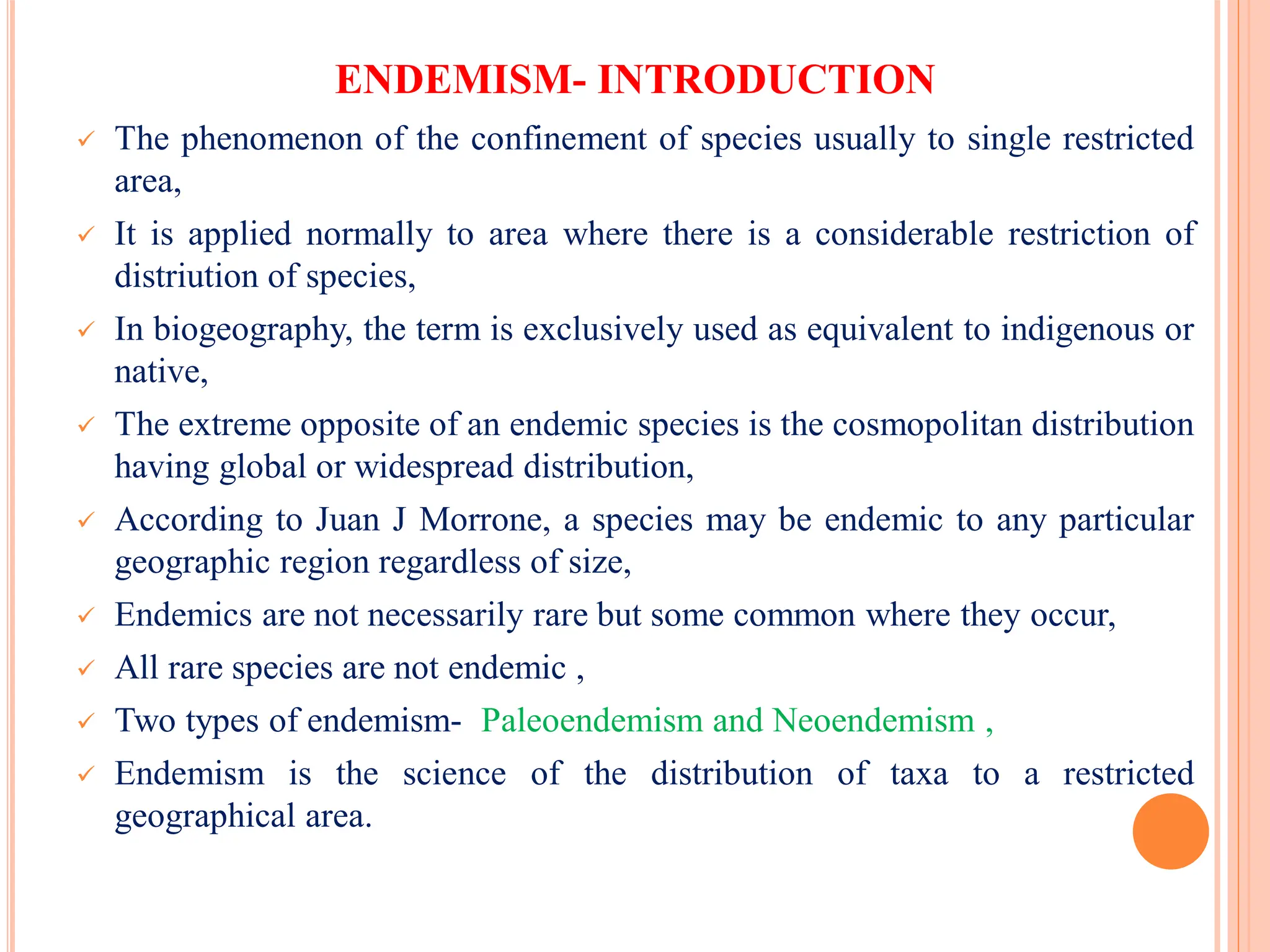 ENDEMISM- INTRODUCTION
 The phenomenon of the confinement of species usually to single restricted
area,
 It is applied normally to area where there is a considerable restriction of
distriution of species,
 In biogeography, the term is exclusively used as equivalent to indigenous or
native,
 The extreme opposite of an endemic species is the cosmopolitan distribution
having global or widespread distribution,
 According to Juan J Morrone, a species may be endemic to any particular
geographic region regardless of size,
 Endemics are not necessarily rare but some common where they occur,
 All rare species are not endemic ,
 Two types of endemism- Paleoendemism and Neoendemism ,
 Endemism is the science of the distribution of taxa to a restricted
geographical area.
 