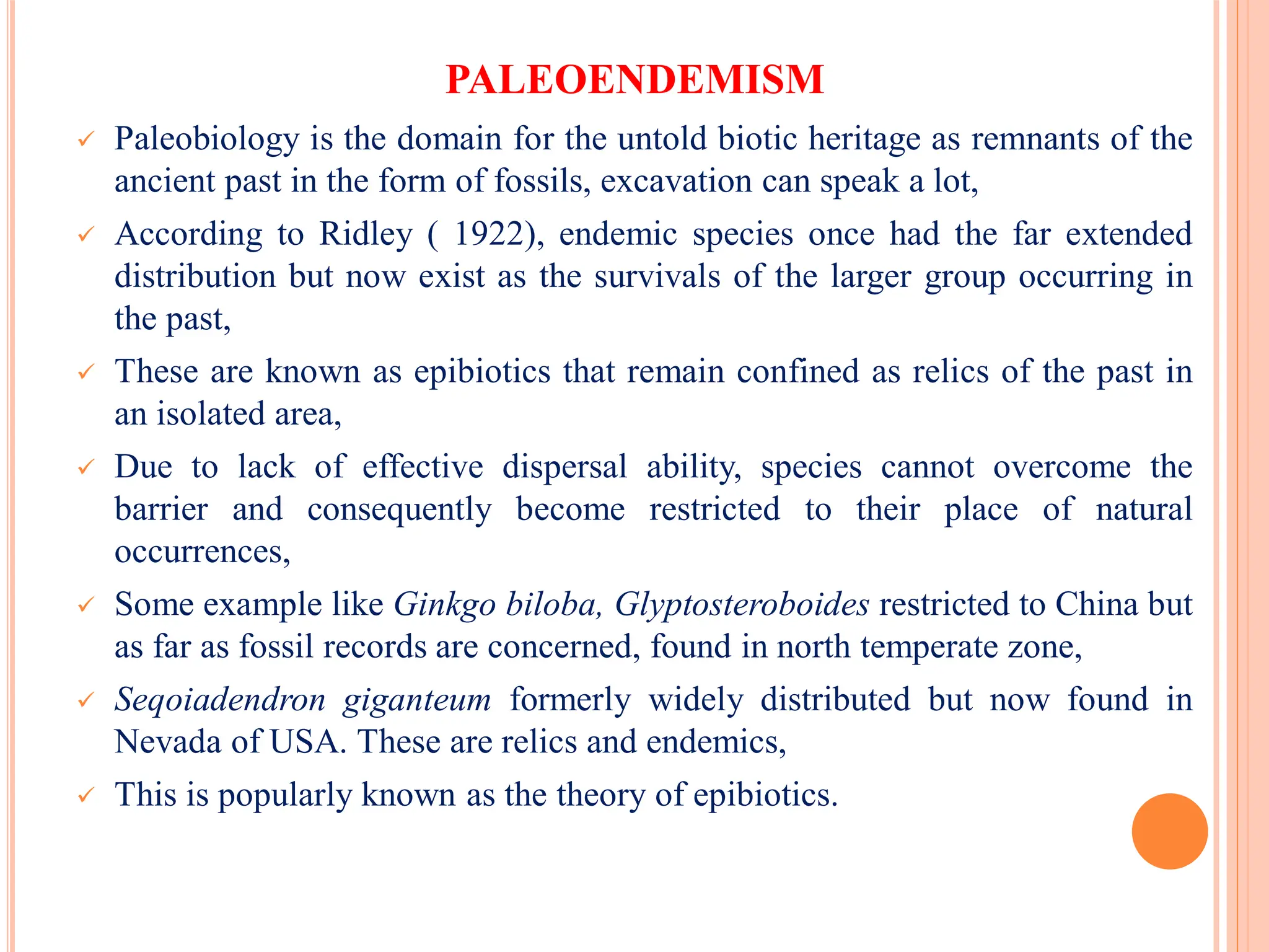 PALEOENDEMISM
 Paleobiology is the domain for the untold biotic heritage as remnants of the
ancient past in the form of fossils, excavation can speak a lot,
 According to Ridley ( 1922), endemic species once had the far extended
distribution but now exist as the survivals of the larger group occurring in
the past,
 These are known as epibiotics that remain confined as relics of the past in
an isolated area,
 Due to lack of effective dispersal ability, species cannot overcome the
barrier and consequently become restricted to their place of natural
occurrences,
 Some example like Ginkgo biloba, Glyptosteroboides restricted to China but
as far as fossil records are concerned, found in north temperate zone,
 Seqoiadendron giganteum formerly widely distributed but now found in
Nevada of USA. These are relics and endemics,
 This is popularly known as the theory of epibiotics.
 