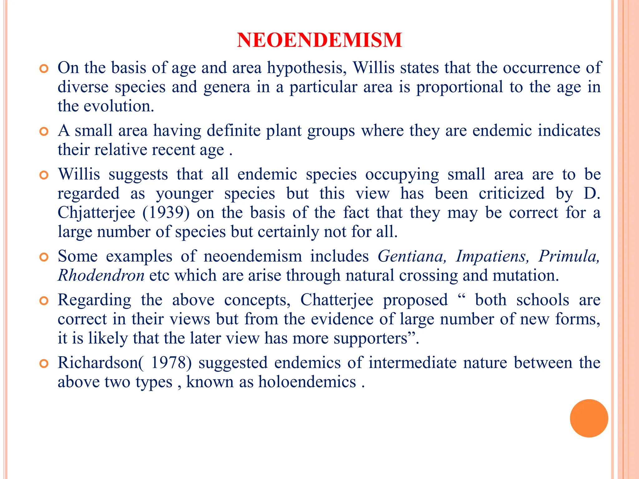 NEOENDEMISM
 On the basis of age and area hypothesis, Willis states that the occurrence of
diverse species and genera in a particular area is proportional to the age in
the evolution.
 A small area having definite plant groups where they are endemic indicates
their relative recent age .
 Willis suggests that all endemic species occupying small area are to be
regarded as younger species but this view has been criticized by D.
Chjatterjee (1939) on the basis of the fact that they may be correct for a
large number of species but certainly not for all.
 Some examples of neoendemism includes Gentiana, Impatiens, Primula,
Rhodendron etc which are arise through natural crossing and mutation.
 Regarding the above concepts, Chatterjee proposed “ both schools are
correct in their views but from the evidence of large number of new forms,
it is likely that the later view has more supporters”.
 Richardson( 1978) suggested endemics of intermediate nature between the
above two types , known as holoendemics .
 