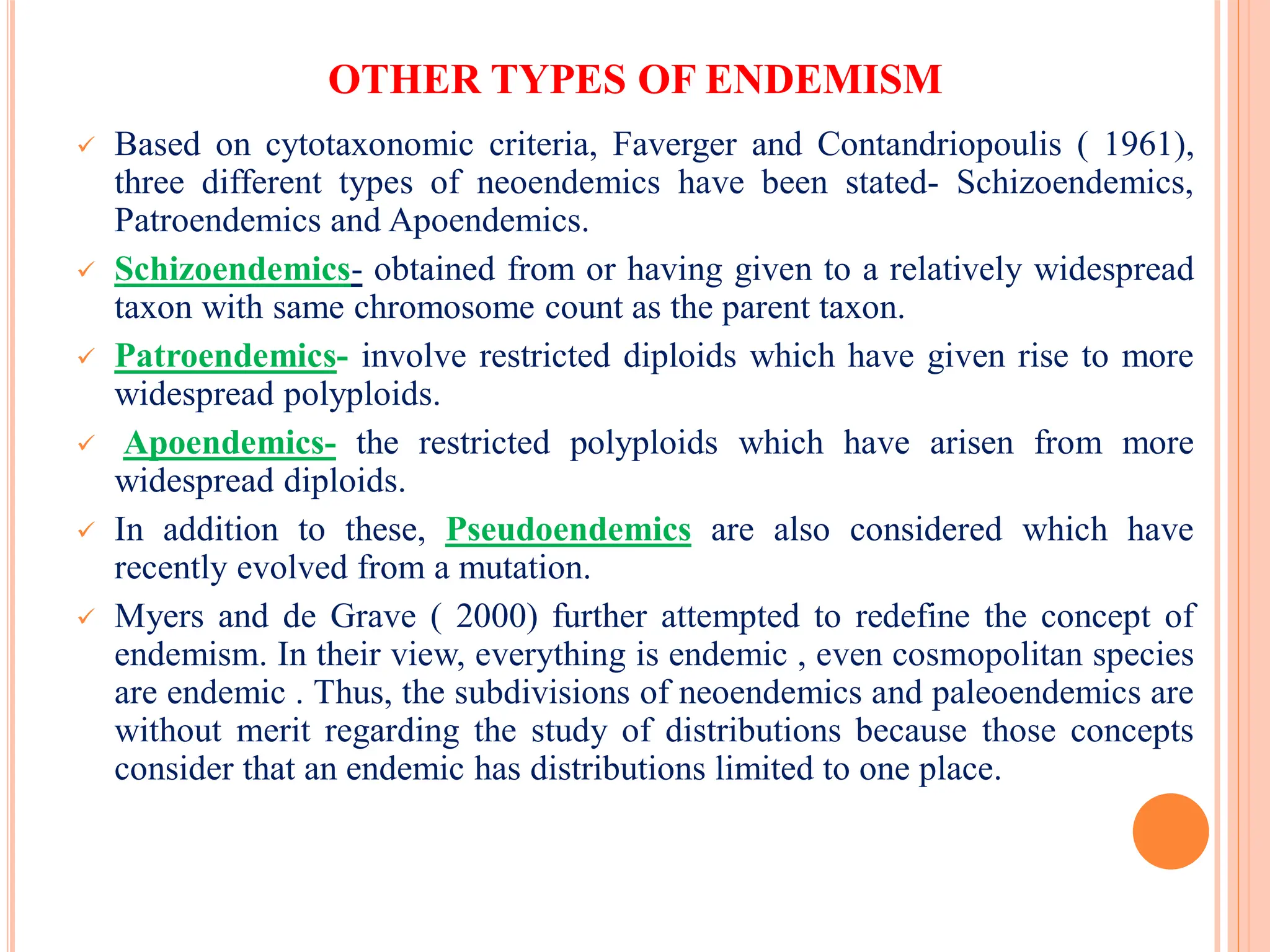 OTHER TYPES OF ENDEMISM
 Based on cytotaxonomic criteria, Faverger and Contandriopoulis ( 1961),
three different types of neoendemics have been stated- Schizoendemics,
Patroendemics and Apoendemics.
 Schizoendemics- obtained from or having given to a relatively widespread
taxon with same chromosome count as the parent taxon.
 Patroendemics- involve restricted diploids which have given rise to more
widespread polyploids.
 Apoendemics- the restricted polyploids which have arisen from more
widespread diploids.
 In addition to these, Pseudoendemics are also considered which have
recently evolved from a mutation.
 Myers and de Grave ( 2000) further attempted to redefine the concept of
endemism. In their view, everything is endemic , even cosmopolitan species
are endemic . Thus, the subdivisions of neoendemics and paleoendemics are
without merit regarding the study of distributions because those concepts
consider that an endemic has distributions limited to one place.
 