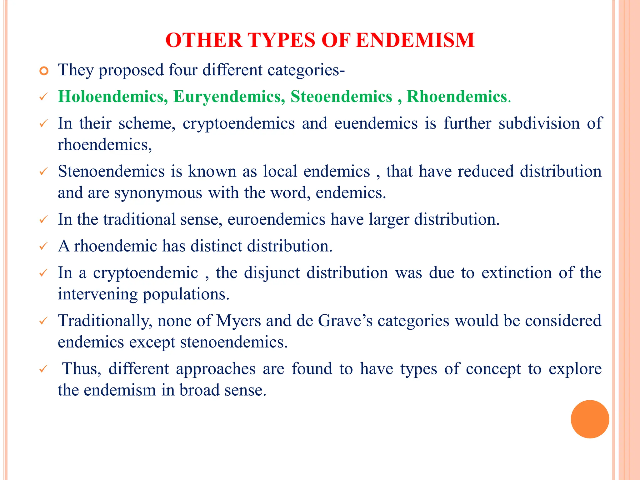 OTHER TYPES OF ENDEMISM
 They proposed four different categories-
 Holoendemics, Euryendemics, Steoendemics , Rhoendemics.
 In their scheme, cryptoendemics and euendemics is further subdivision of
rhoendemics,
 Stenoendemics is known as local endemics , that have reduced distribution
and are synonymous with the word, endemics.
 In the traditional sense, euroendemics have larger distribution.
 A rhoendemic has distinct distribution.
 In a cryptoendemic , the disjunct distribution was due to extinction of the
intervening populations.
 Traditionally, none of Myers and de Grave’s categories would be considered
endemics except stenoendemics.
 Thus, different approaches are found to have types of concept to explore
the endemism in broad sense.
 