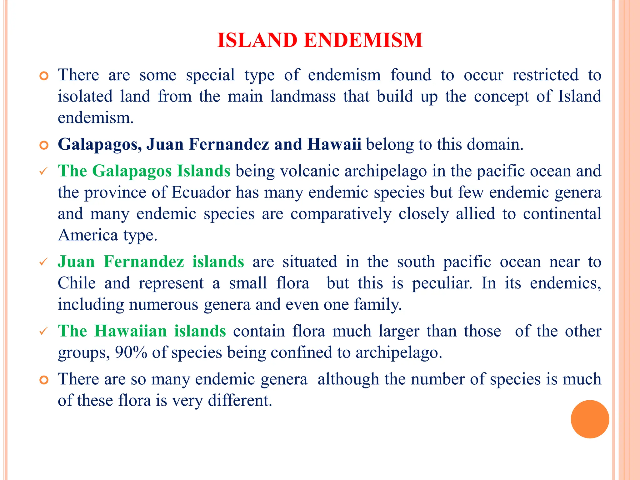 ISLAND ENDEMISM
 There are some special type of endemism found to occur restricted to
isolated land from the main landmass that build up the concept of Island
endemism.
 Galapagos, Juan Fernandez and Hawaii belong to this domain.
 The Galapagos Islands being volcanic archipelago in the pacific ocean and
the province of Ecuador has many endemic species but few endemic genera
and many endemic species are comparatively closely allied to continental
America type.
 Juan Fernandez islands are situated in the south pacific ocean near to
Chile and represent a small flora but this is peculiar. In its endemics,
including numerous genera and even one family.
 The Hawaiian islands contain flora much larger than those of the other
groups, 90% of species being confined to archipelago.
 There are so many endemic genera although the number of species is much
of these flora is very different.
 