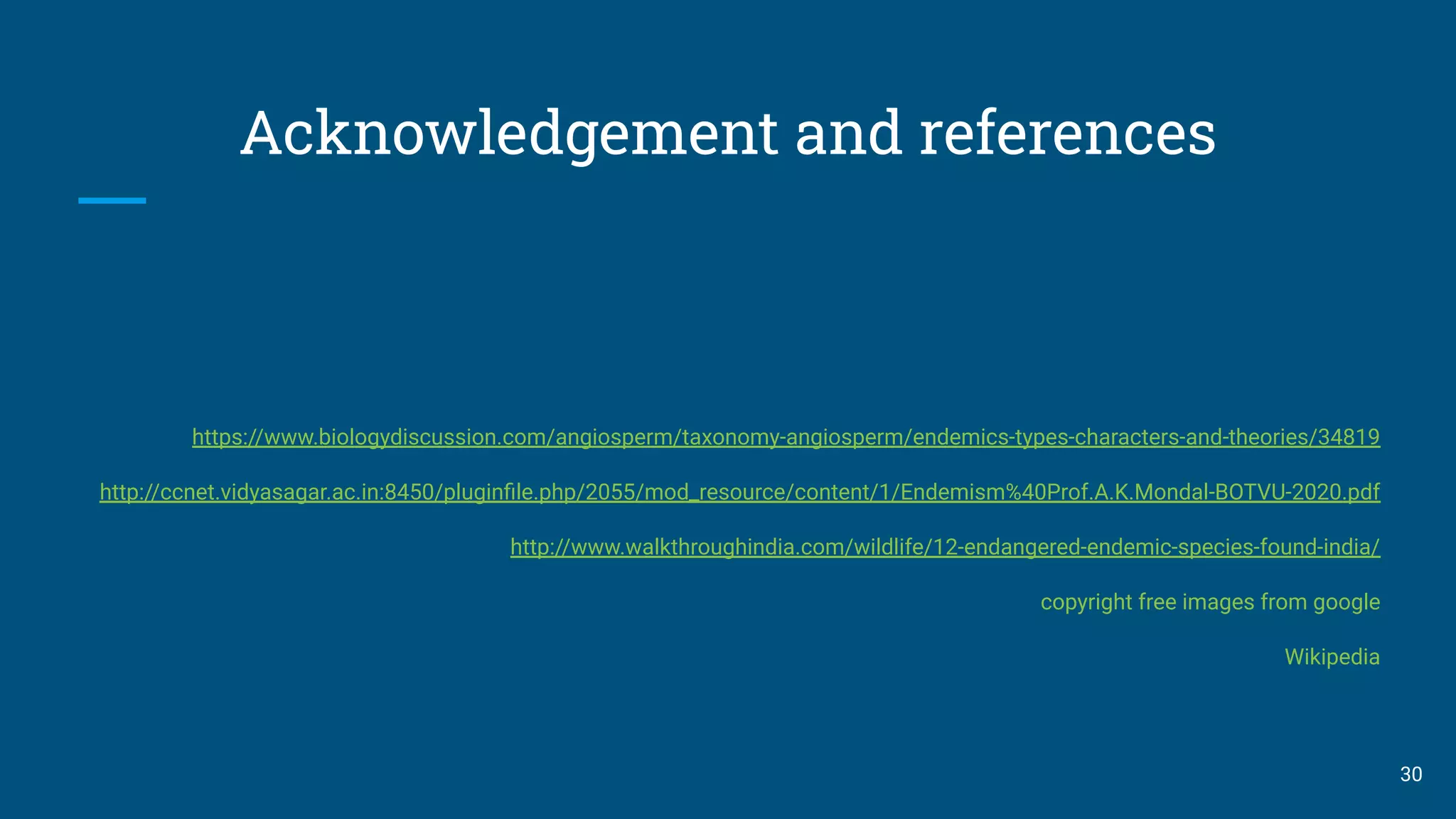 Acknowledgement and references
https://www.biologydiscussion.com/angiosperm/taxonomy-angiosperm/endemics-types-characters-and-theories/34819
http://ccnet.vidyasagar.ac.in:8450/pluginﬁle.php/2055/mod_resource/content/1/Endemism%40Prof.A.K.Mondal-BOTVU-2020.pdf
http://www.walkthroughindia.com/wildlife/12-endangered-endemic-species-found-india/
copyright free images from google
Wikipedia
30
 
