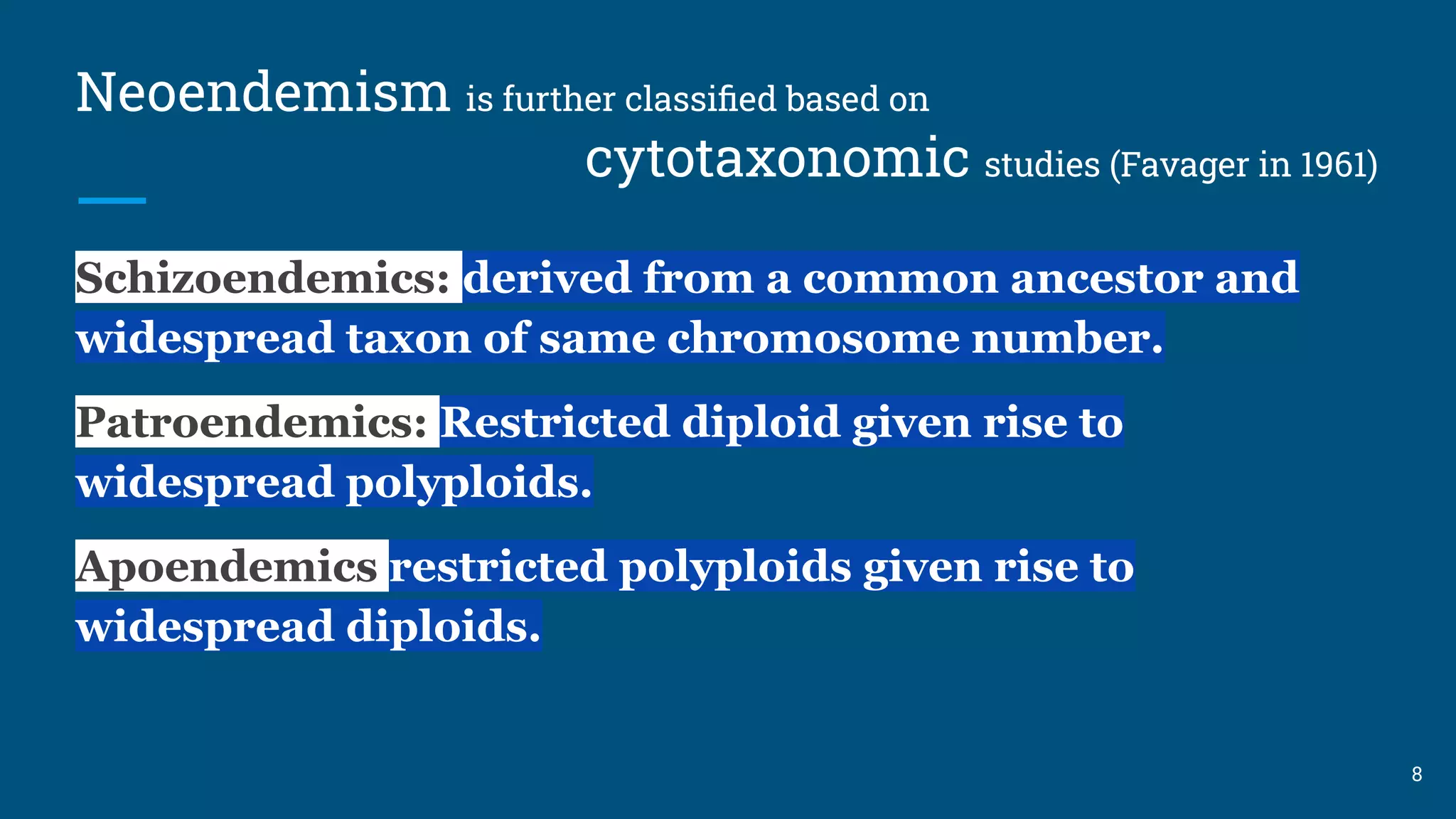 Neoendemism is further classiﬁed based on
cytotaxonomic studies (Favager in 1961)
Schizoendemics: derived from a common ancestor and
widespread taxon of same chromosome number.
Patroendemics: Restricted diploid given rise to
widespread polyploids.
Apoendemics restricted polyploids given rise to
widespread diploids.
8
 