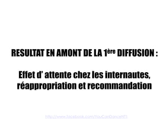 RESULTAT EN AMONT DE LA 1ère DIFFUSION :

 Effet d’ attente chez les internautes,
 réappropriation et recommandation


         http://www.facebook.com/YouCanDanceNT1
 