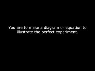 You are to make a diagram or equation to
illustrate the perfect experiment.