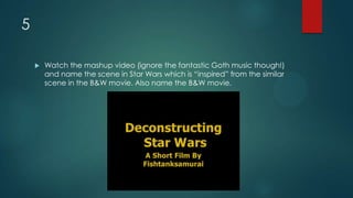 5
 Watch the mashup video (ignore the fantastic Goth music though!)
and name the scene in Star Wars which is “inspired” from the similar
scene in the B&W movie. Also name the B&W movie.
 