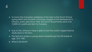 6
 To honor the Canadian sheltering of the heirs to the Dutch throne
during WW2 and the birth of Princess Magriet of the Netherlands in
Ottawa, every year since 1945, the Dutch Royal Family send over
10,000 of a particular item to Canada.
 Due to this, Ottawa in May is able to host the world’s largest festival
dedicated to this item.
 This festival is where a young Alanis Morisette got her first break at
age 12 in 1987.
 What is this item?
 