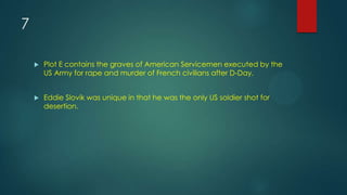 7
 Plot E contains the graves of American Servicemen executed by the
US Army for rape and murder of French civilians after D-Day.
 Eddie Slovik was unique in that he was the only US soldier shot for
desertion.
 