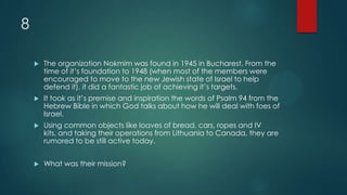 8
 The organization Nokmim was found in 1945 in Bucharest. From the
time of it’s foundation to 1948 (when most of the members were
encouraged to move to the new Jewish state of Israel to help
defend it), it did a fantastic job of achieving it’s targets.
 It took as it’s premise and inspiration the words of Psalm 94 from the
Hebrew Bible in which God talks about how he will deal with foes of
Israel.
 Using common objects like loaves of bread, cars, ropes and IV
kits, and taking their operations from Lithuania to Canada, they are
rumored to be still active today.
 What was their mission?
 