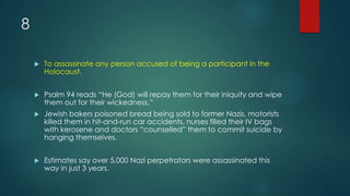 8
 To assassinate any person accused of being a participant in the
Holocaust.
 Psalm 94 reads “He (God) will repay them for their iniquity and wipe
them out for their wickedness.”
 Jewish bakers poisoned bread being sold to former Nazis, motorists
killed them in hit-and-run car accidents, nurses filled their IV bags
with kerosene and doctors “counselled” them to commit suicide by
hanging themselves.
 Estimates say over 5,000 Nazi perpetrators were assassinated this
way in just 3 years.
 