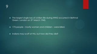 9
 The largest single loss of civilian life during WW2 occurred in Bethnal
Green, London on 3rd March 1943.
 173 people - mostly women and children - were killed.
 Indians may scoff at this, but how did they die?
 