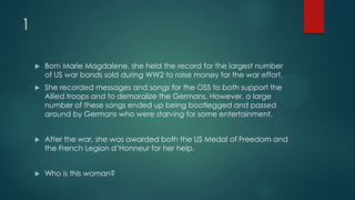 1
 Born Marie Magdalene, she held the record for the largest number
of US war bonds sold during WW2 to raise money for the war effort.
 She recorded messages and songs for the OSS to both support the
Allied troops and to demoralize the Germans. However, a large
number of these songs ended up being bootlegged and passed
around by Germans who were starving for some entertainment.
 After the war, she was awarded both the US Medal of Freedom and
the French Legion d’Honneur for her help.
 Who is this woman?
 