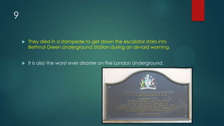 9
 They died in a stampede to get down the escalator stairs into
Bethnal Green Underground Station during an air-raid warning.
 It is also the worst ever disaster on the London Underground.
 
