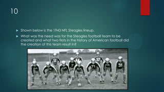 10
 Shown below is the 1943 NFL Steagles lineup.
 What was the need was for the Steagles football team to be
created and what two firsts in the history of American football did
the creation of this team result in?
 