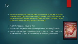 10
 So many players had been drafted into the war as soldiers from the
Philadelphia Eagles and the Pittsburgh Steelers that the remaining 16
Eagles and the 6 Steelers were combined into one “Steagles” team
based in Philly but playing games in Pittsburgh.
 Two firsts happened due to this:
 The first time any team from Philadelphia had a winning season.
 The first time the Pittsburg Steelers wore any other colors other than
Black and Gold – they wore the Philly White and green colors.
 