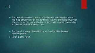 11
 The beautiful town of Konstanz in Baden-Wurrtemberg (shown on
the map of Germany on the next slide) was the only sizable German
town to never have any Allied bombing and thus retain every bit of
it’s pre-war architecture and plan.
 The town-fathers achieved this by tricking the Allies into not
bombing them.
 What did they do?
 