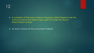 12
 A subsidiary of the Swiss company Degussa called Degesch was the
manufacturer of the Zyklon B gas used to murder the Jews in
Extermination Camps.
 An ironic choice for the monument indeed!
 