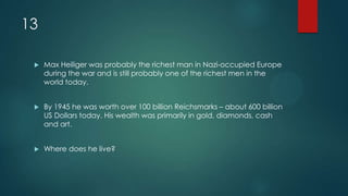 13
 Max Heiliger was probably the richest man in Nazi-occupied Europe
during the war and is still probably one of the richest men in the
world today.
 By 1945 he was worth over 100 billion Reichsmarks – about 600 billion
US Dollars today. His wealth was primarily in gold, diamonds, cash
and art.
 Where does he live?
 