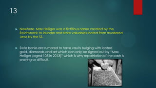 13
 Nowhere. Max Heiliger was a fictitious name created by the
Reichsbank to launder and store valuables looted from murdered
Jews by the SS.
 Swiss banks are rumored to have vaults bulging with looted
gold, diamonds and art which can only be signed out by “Max
Heiliger (aged 105 in 2013)” which is why repatriation of the cash is
proving so difficult.
 
