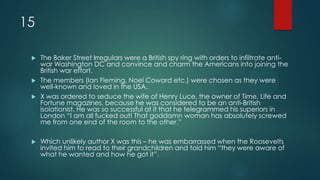 15
 The Baker Street Irregulars were a British spy ring with orders to infiltrate anti-
war Washington DC and convince and charm the Americans into joining the
British war effort.
 The members (Ian Fleming, Noel Coward etc.) were chosen as they were
well-known and loved in the USA.
 X was ordered to seduce the wife of Henry Luce, the owner of Time, Life and
Fortune magazines, because he was considered to be an anti-British
isolationist. He was so successful at it that he telegrammed his superiors in
London “I am all fucked out! That goddamn woman has absolutely screwed
me from one end of the room to the other.”
 Which unlikely author X was this – he was embarrassed when the Roosevelts
invited him to read to their grandchildren and told him “they were aware of
what he wanted and how he got it”.
 
