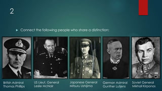 2
 Connect the following people who share a distinction:
British Admiral
Thomas Phillips
German Admiral
Gunther Lutjens
Japanese General
Mitsuru Ushijima
US Lieut. General
Leslie McNair
Soviet General
Mikhail Kirponos
 