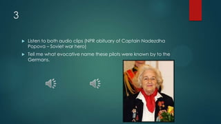 3
 Listen to both audio clips (NPR obituary of Captain Nadezdha
Popova – Soviet war hero)
 Tell me what evocative name these pilots were known by to the
Germans.
 