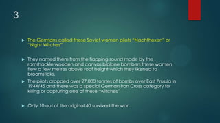 3
 The Germans called these Soviet women pilots “Nachthexen” or
“Night Witches”
 They named them from the flapping sound made by the
ramshackle wooden and canvas biplane bombers these women
flew a few metres above roof height which they likened to
broomsticks.
 The pilots dropped over 27,000 tonnes of bombs over East Prussia in
1944/45 and there was a special German Iron Cross category for
killing or capturing one of these “witches”
 Only 10 out of the original 40 survived the war.
 