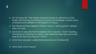 4
 On October 28, 1940, Benito Mussolini issued an ultimatum to the
Greek dictator Ioannis Metaxas to hand over strategic coastal areas
of Greece and airfields to the Italians in 2 hours.
 The Greek dictator replied in French “Alors, c’est la guerre” (Allright
then, it is war).
 However, it was said that he replied with a laconic “Ochi!” leading
thousands of Athenians to take to the street the next day and every
year since then shouting out “Ochi!”
 Ochi! Day has been celebrated ever since on October 28.
 What does Ochi! mean?
 