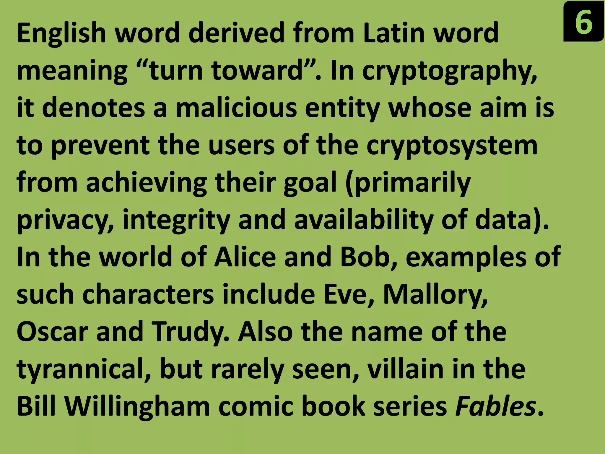 6English word derived from Latin word meaning “turn toward”. In cryptography, it denotes a malicious entity whose aim is to prevent the users of the cryptosystem from achieving their goal (primarily privacy, integrity and availability of data). In the world of Alice and Bob, examples of such characters include Eve, Mallory, Oscar and Trudy. Also the name of the tyrannical, but rarely seen, villain in the Bill Willingham comic book series Fables.