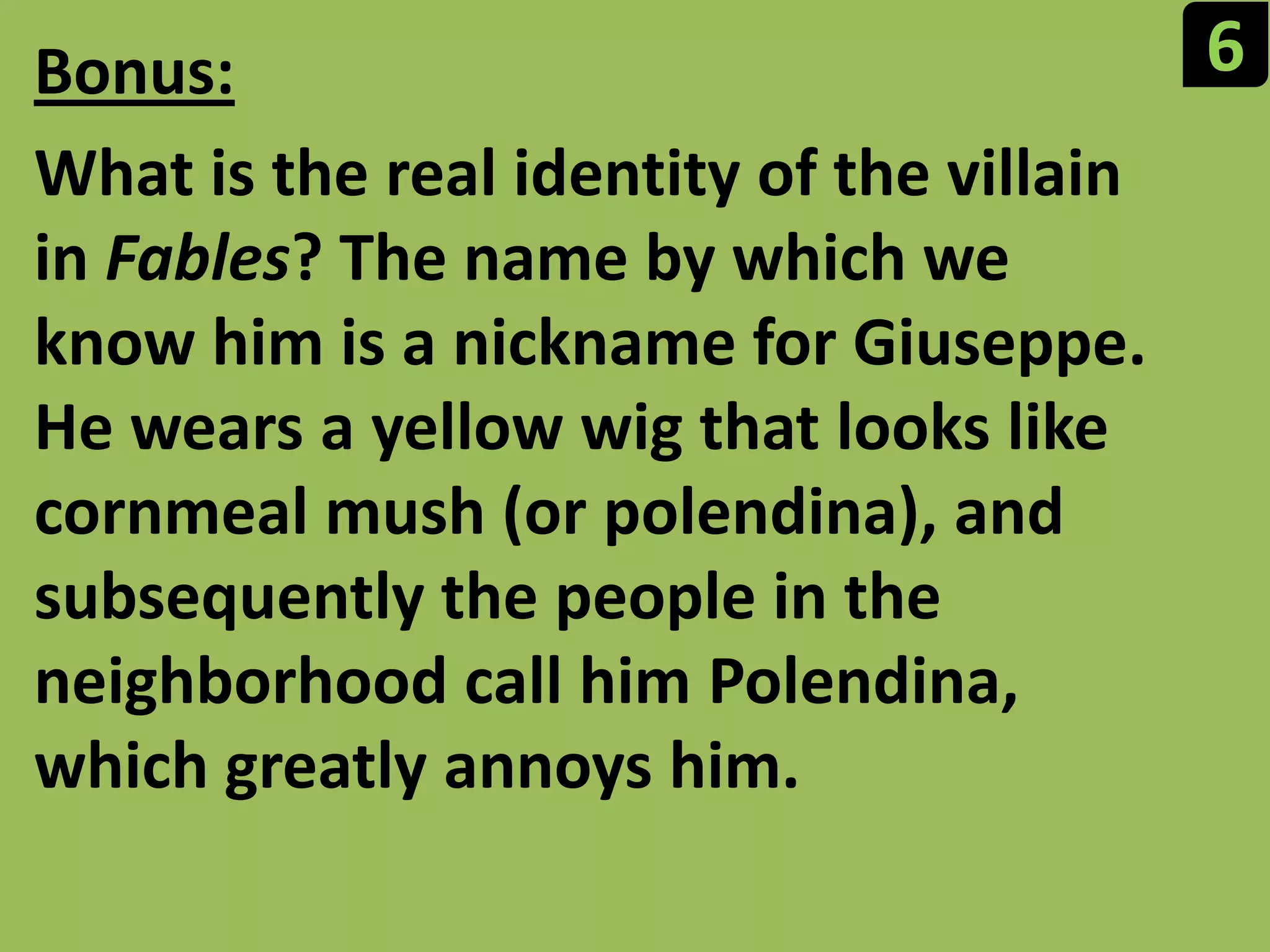 6Bonus:What is the real identity of the villain in Fables? The name by which we know him is a nickname for Giuseppe. He wears a yellow wig that looks like cornmeal mush (or polendina), and subsequently the people in the neighborhood call him Polendina, which greatly annoys him.