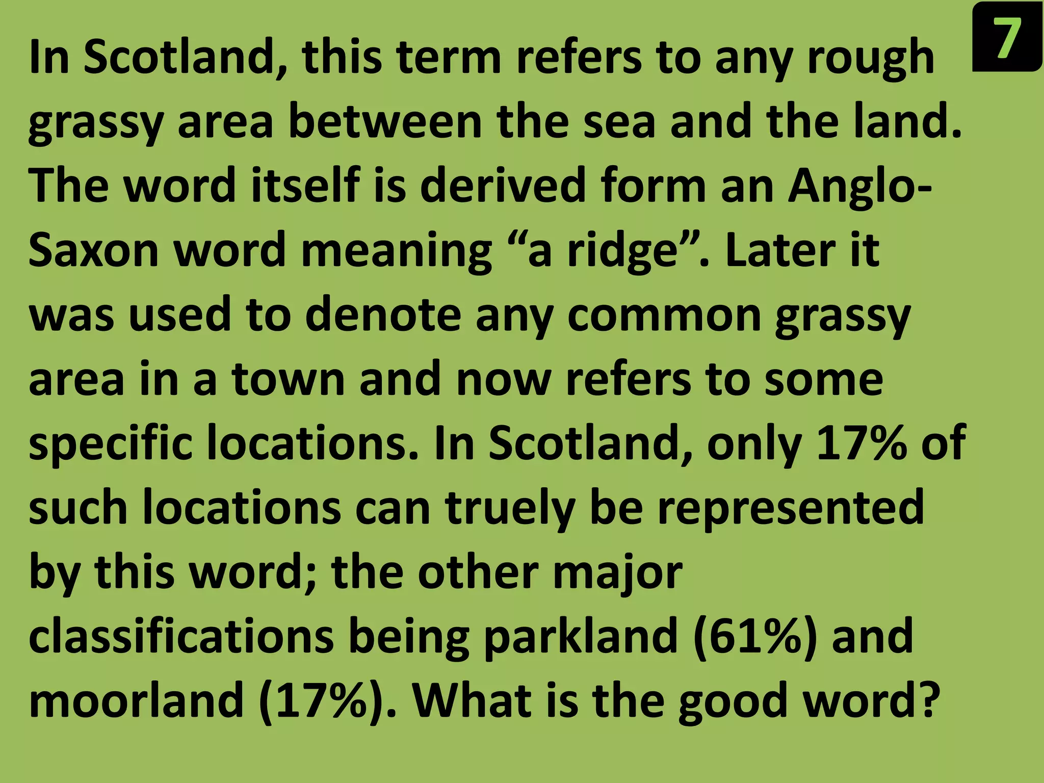 7In Scotland, this term refers to any rough grassy area between the sea and the land. The word itself is derived form an Anglo-Saxon word meaning “a ridge”. Later it was used to denote any common grassy area in a town and now refers to some specific locations. In Scotland, only 17% of such locations can truelybe represented by this word; the other major classifications being parkland (61%) and moorland (17%). What is the good word?