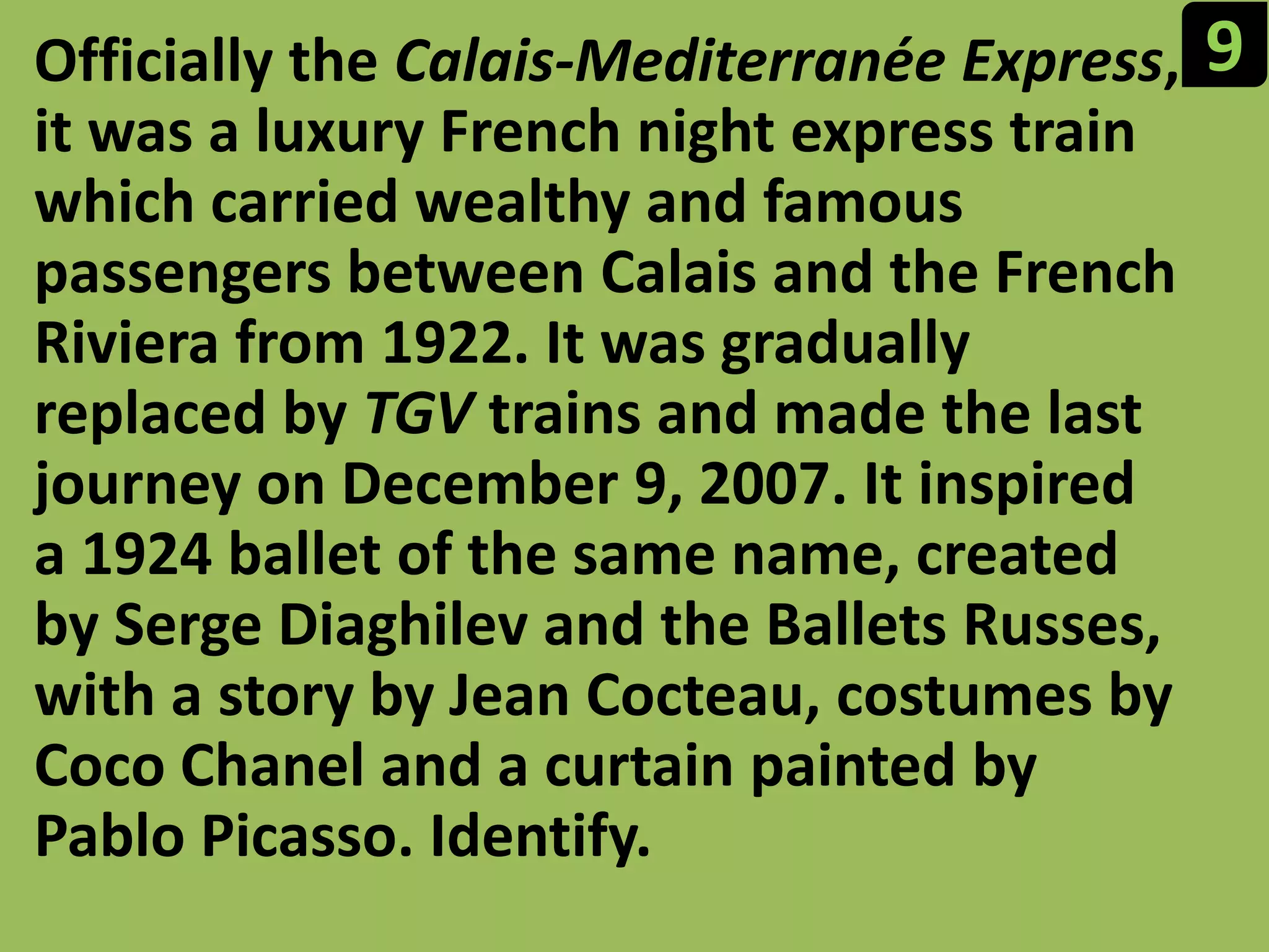 9Officially the Calais-Mediterranée Express, it was a luxury French night express train which carried wealthy and famous passengers between Calais and the French Riviera from 1922. It was gradually replaced by TGV trains and made the last journey on December 9, 2007. It inspired a 1924 ballet of the same name, created by Serge Diaghilev and the Ballets Russes, with a story by Jean Cocteau, costumes by Coco Chanel and a curtain painted by Pablo Picasso. Identify.