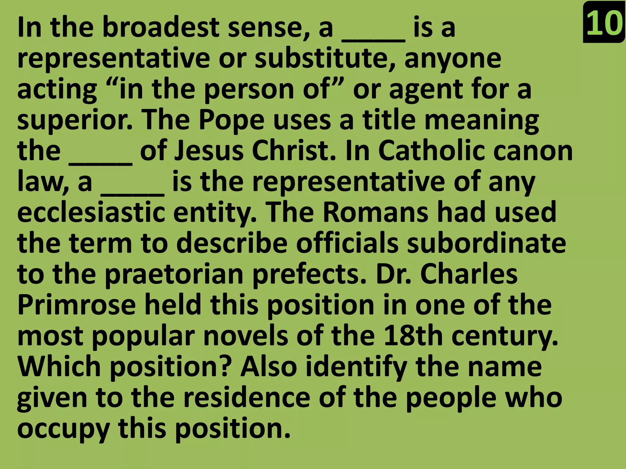 10In the broadest sense, a ____ is a representative or substitute, anyone acting “in the person of” or agent for a superior. The Pope uses a title meaning the ____ of Jesus Christ. In Catholic canon law, a ____ is the representative of any ecclesiastic entity. The Romans had used the term to describe officials subordinate to the praetorian prefects. Dr. Charles Primrose held this position in one of the most popular novels of the 18th century. Which position? Also identify the name given to the residence of the people who occupy this position.