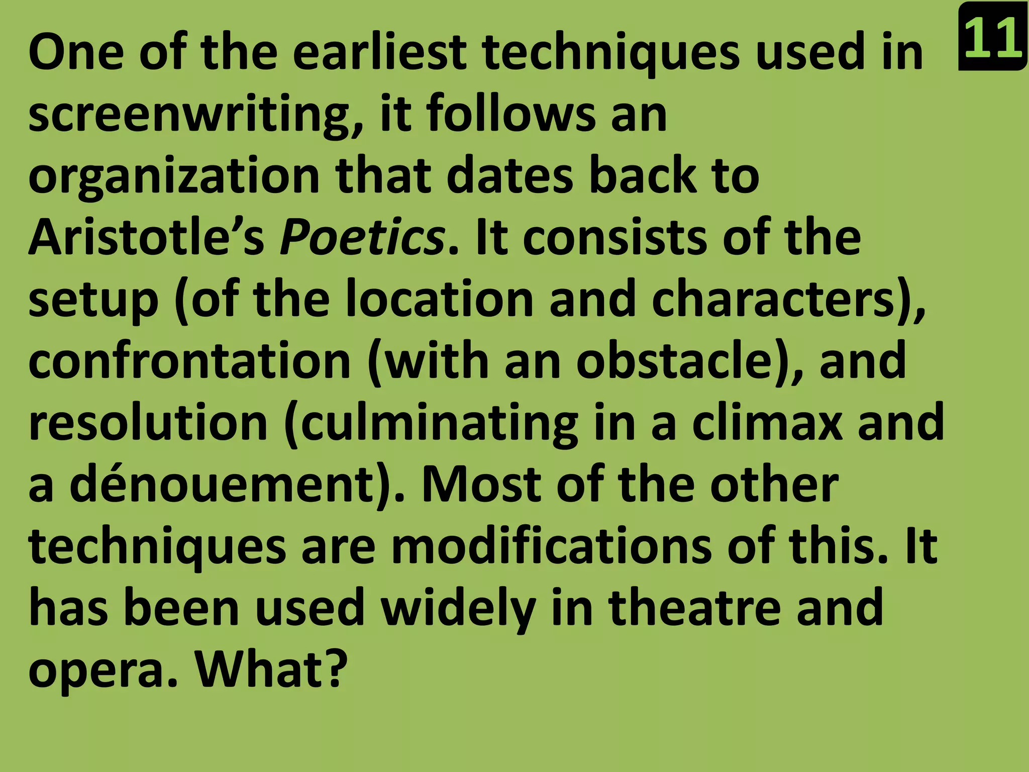 11One of the earliest techniques used in screenwriting, it follows an organization that dates back to Aristotle’s Poetics. It consists of the setup (of the location and characters), confrontation (with an obstacle), and resolution (culminating in a climax and a dénouement). Most of the other techniques are modifications of this. It has been used widely in theatre and opera. What?