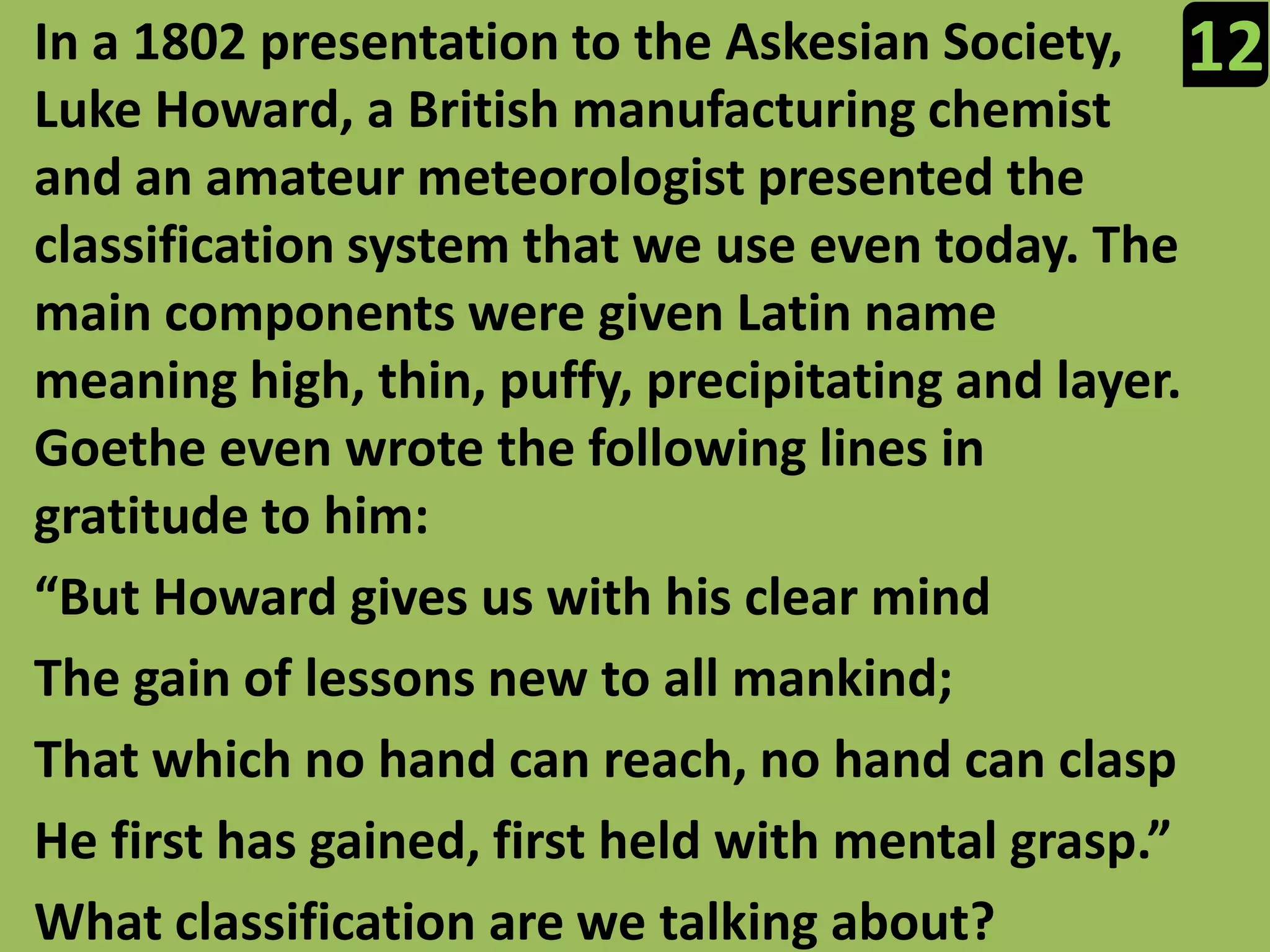 In a 1802 presentation to the Askesian Society, Luke Howard, a British manufacturing chemist and an amateur meteorologist presented the classification system that we use even today. The main components were given Latin name meaning high, thin, puffy, precipitating and layer. Goethe even wrote the following lines in gratitude to him:“But Howard gives us with his clear mindThe gain of lessons new to all mankind;That which no hand can reach, no hand can claspHe first has gained, first held with mental grasp.”What classification are we talking about?12