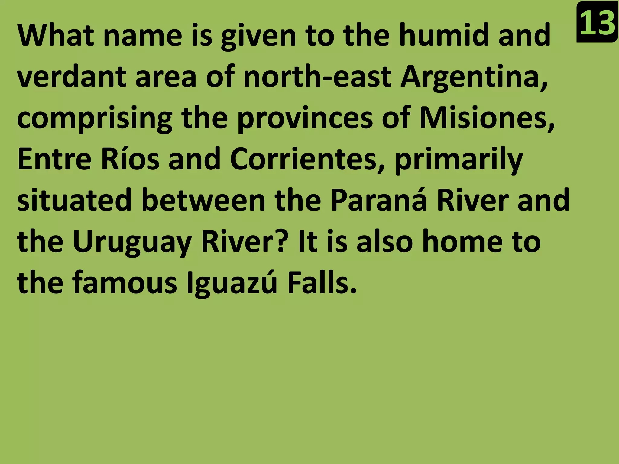 13What name is given to the humid and verdant area of north-east Argentina, comprising the provinces of Misiones, Entre Ríos and Corrientes, primarily situated between the Paraná River and the Uruguay River? It is also home to the famous Iguazú Falls.
