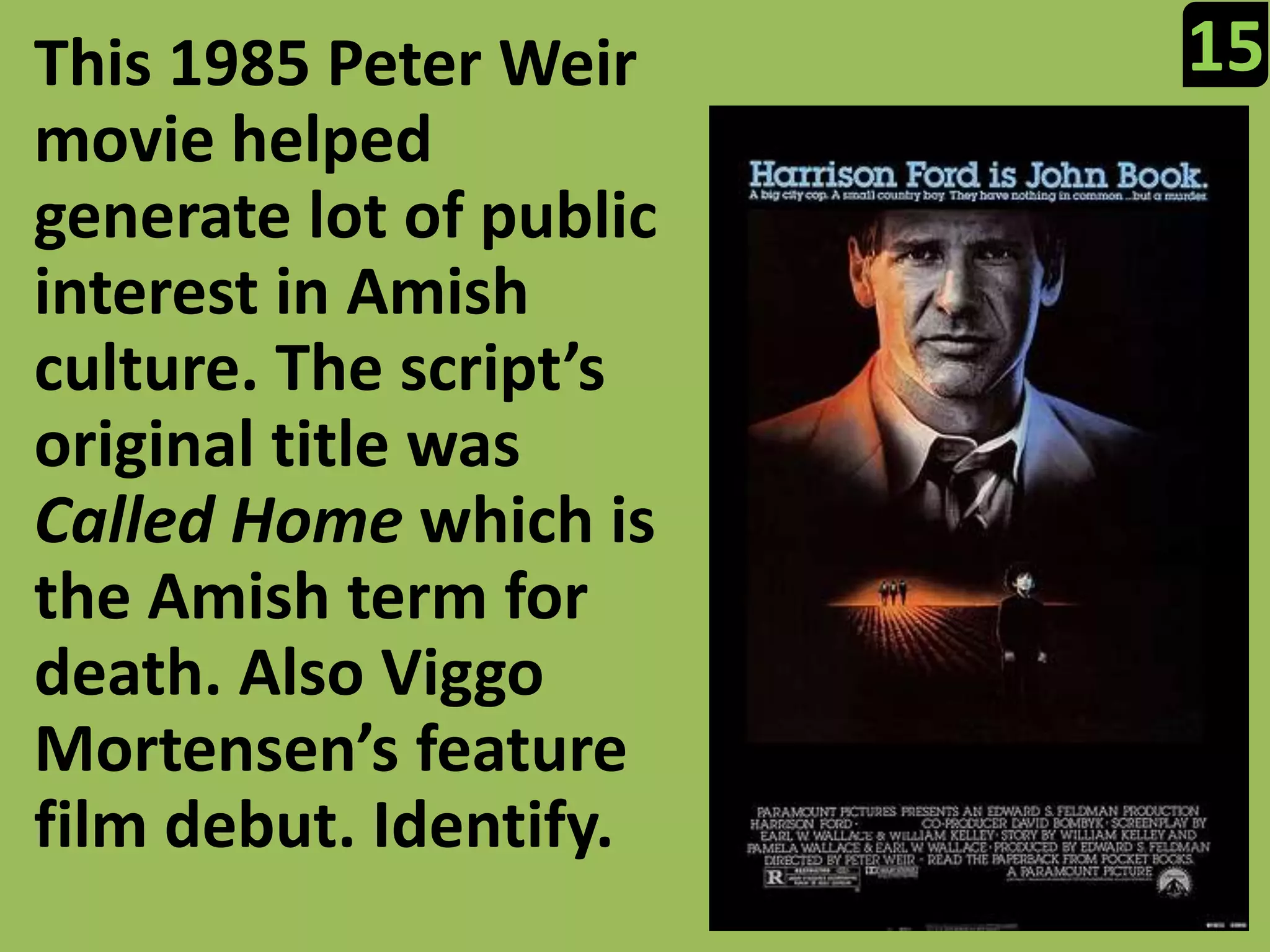 15This 1985 Peter Weir movie helped generate lot of public interest in Amish culture. The script’s original title was Called Homewhich is the Amish term for death. Also ViggoMortensen’s feature film debut. Identify.