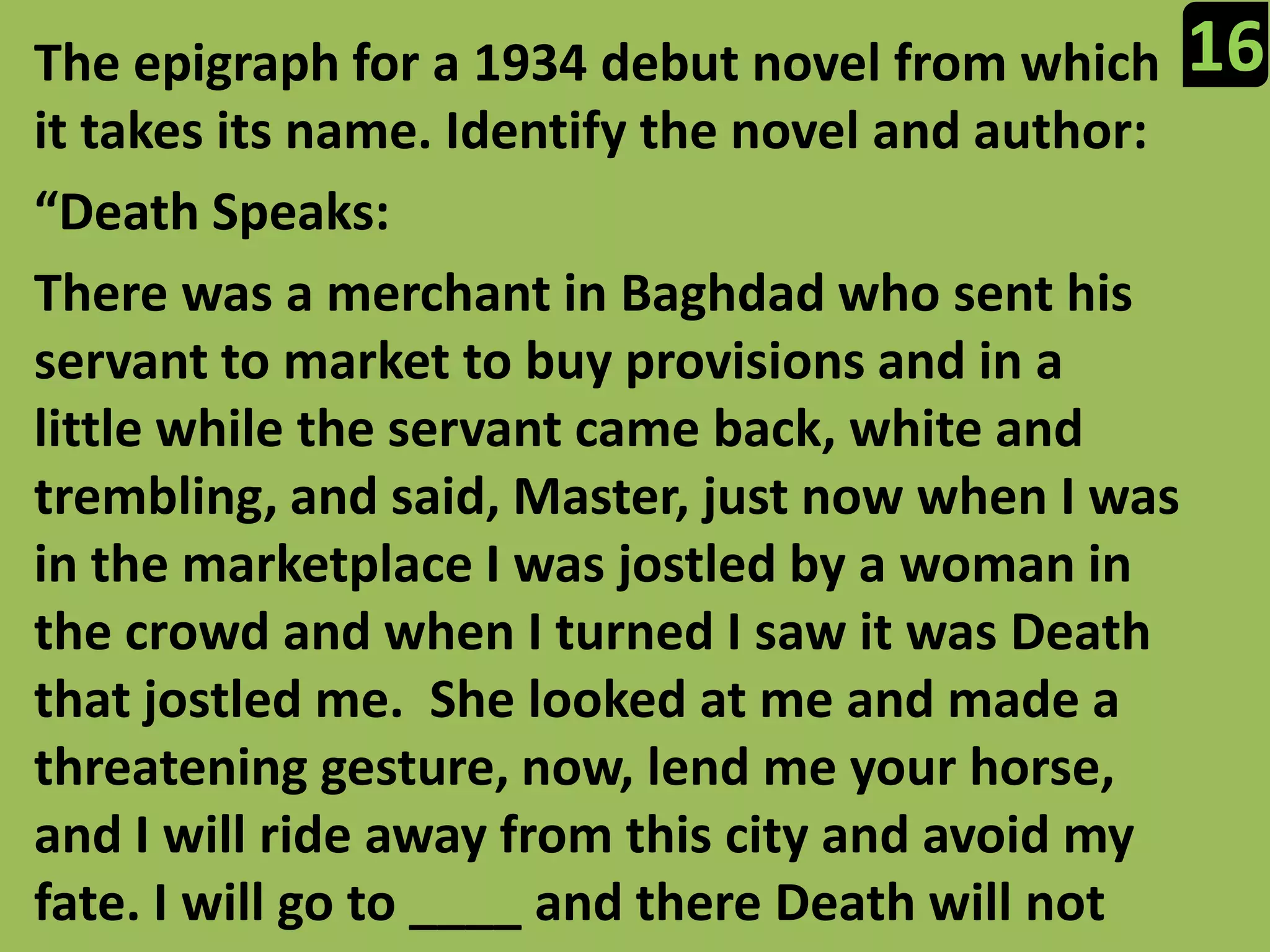 16The epigraph for a 1934 debut novel from which it takes its name. Identify the novel and author:“Death Speaks:There was a merchant in Baghdad who sent his servant to market to buy provisions and in a little while the servant came back, white and trembling, and said, Master, just now when I was in the marketplace I was jostled by a woman in the crowd and when I turned I saw it was Death that jostled me.  She looked at me and made a threatening gesture, now, lend me your horse, and I will ride away from this city and avoid my fate. I will go to ____ and there Death will not