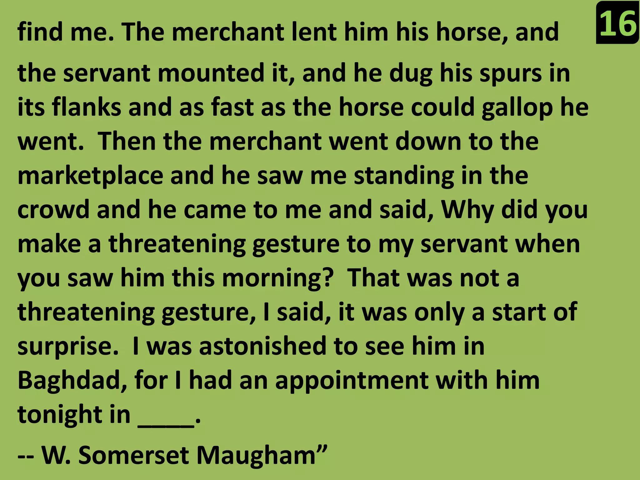 16find me. The merchant lent him his horse, and the servant mounted it, and he dug his spurs in its flanks and as fast as the horse could gallop he went.  Then the merchant went down to the marketplace and he saw me standing in the crowd and he came to me and said, Why did you make a threatening gesture to my servant when you saw him this morning?  That was not a threatening gesture, I said, it was only a start of surprise.  I was astonished to see him in Baghdad, for I had an appointment with him tonight in ____.-- W. Somerset Maugham”