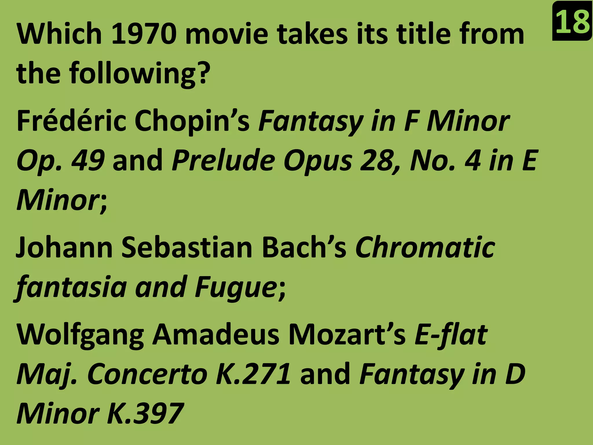 18Which 1970 movie takes its title from the following?FrédéricChopin’s Fantasy in F Minor Op. 49 and Prelude Opus 28, No. 4 in E Minor;Johann Sebastian Bach’s Chromatic fantasia and Fugue;Wolfgang Amadeus Mozart’s E-flat Maj. Concerto K.271 and Fantasy in D Minor K.397