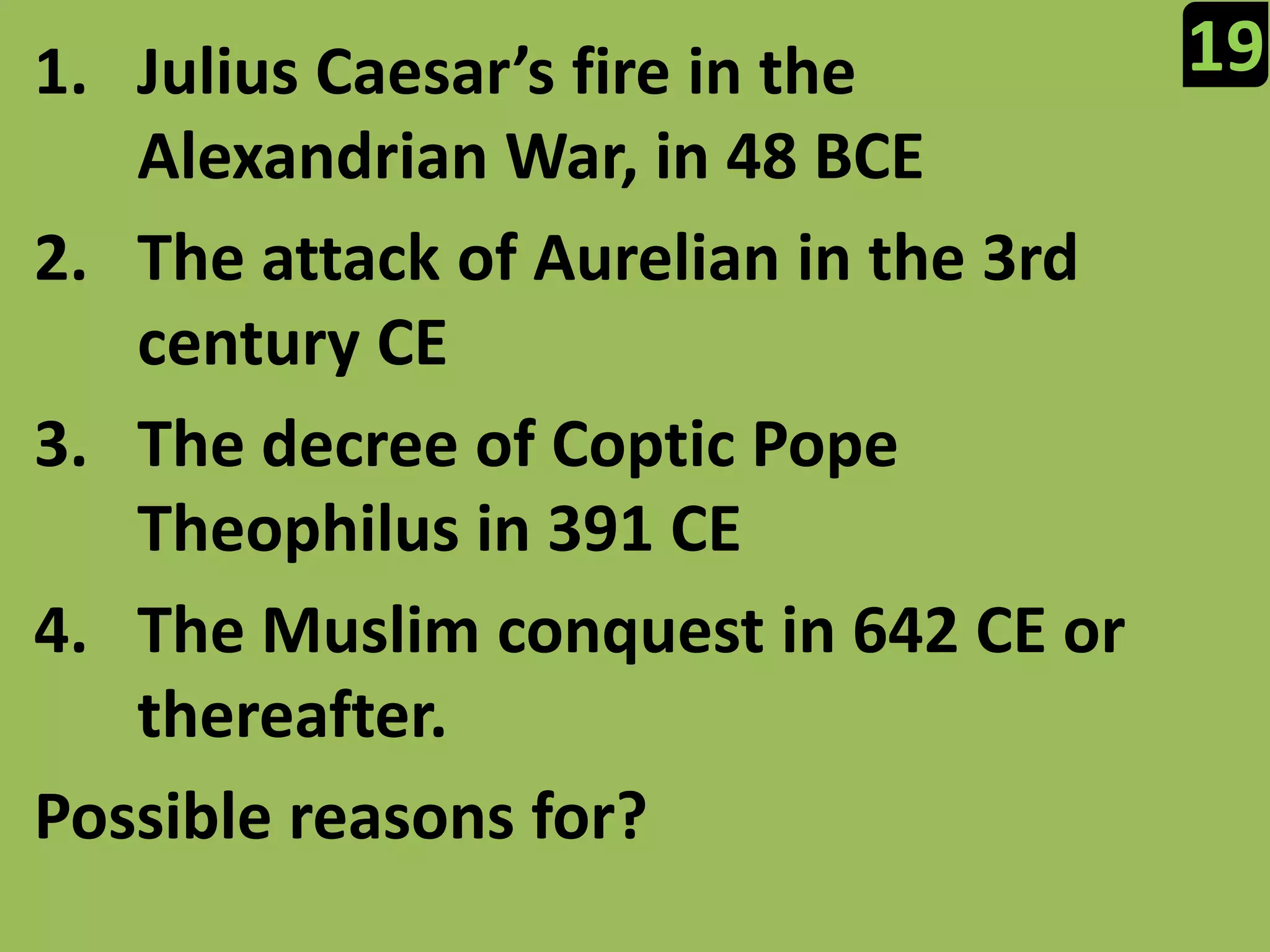 19Julius Caesar’s fire in the Alexandrian War, in 48 BCEThe attack of Aurelian in the 3rd century CEThe decree of Coptic Pope Theophilus in 391 CEThe Muslim conquest in 642 CE or thereafter.Possible reasons for?