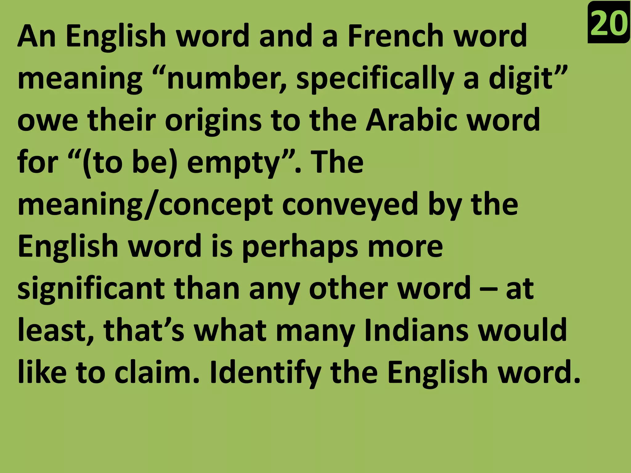 20An English word and a French word meaning “number, specifically a digit” owe their origins to the Arabic word for “(to be) empty”. The meaning/concept conveyed by the English word is perhaps more significant than any other word – at least, that’s what many Indians would like to claim. Identify the English word.