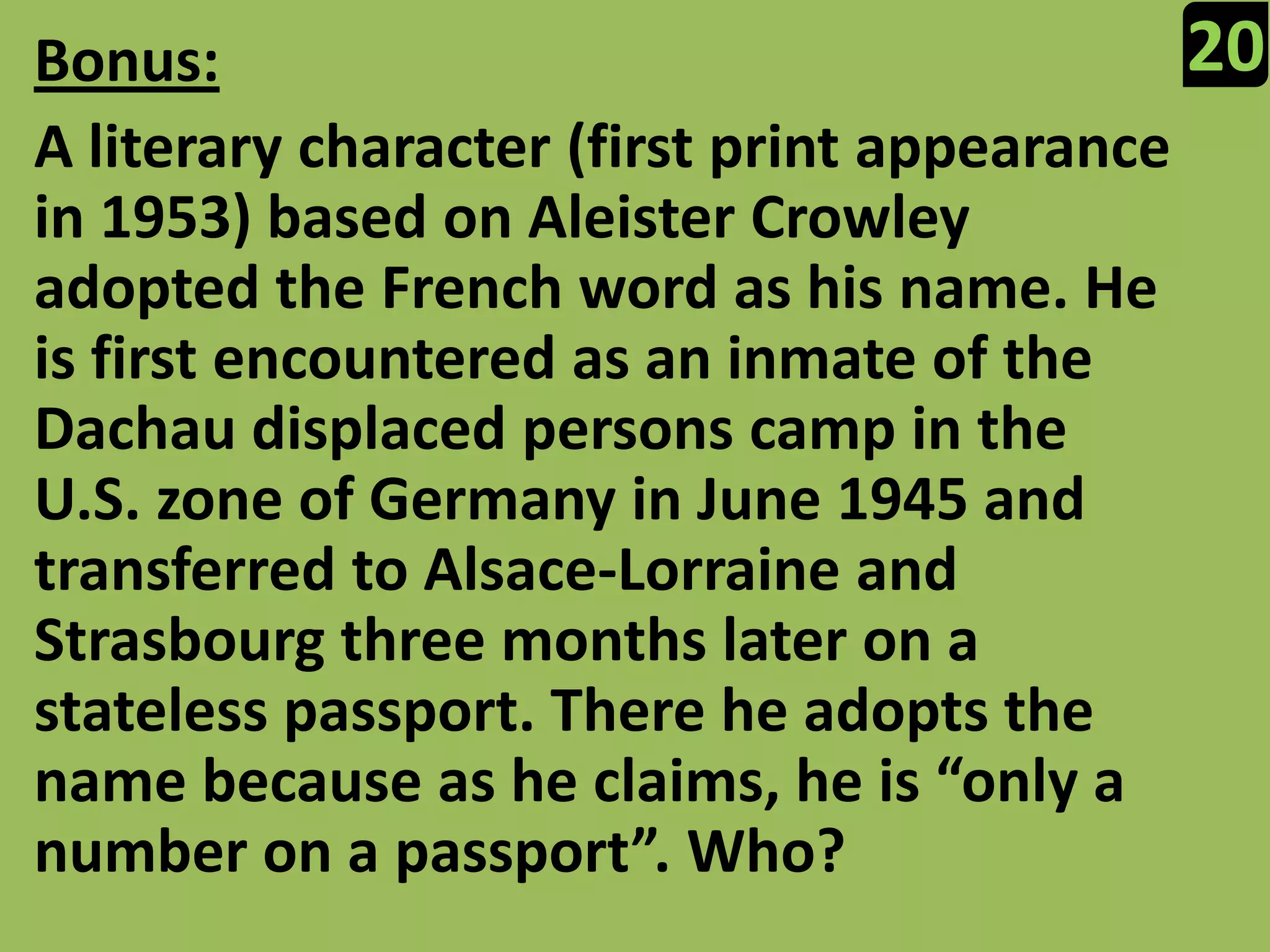 20Bonus:A literary character (first print appearance in 1953) based on Aleister Crowley adopted the French word as his name. He is first encountered as an inmate of the Dachau displaced persons camp in the U.S. zone of Germany in June 1945 and transferred to Alsace-Lorraine and Strasbourg three months later on a stateless passport. There he adopts the name because as he claims, he is “only a number on a passport”. Who?