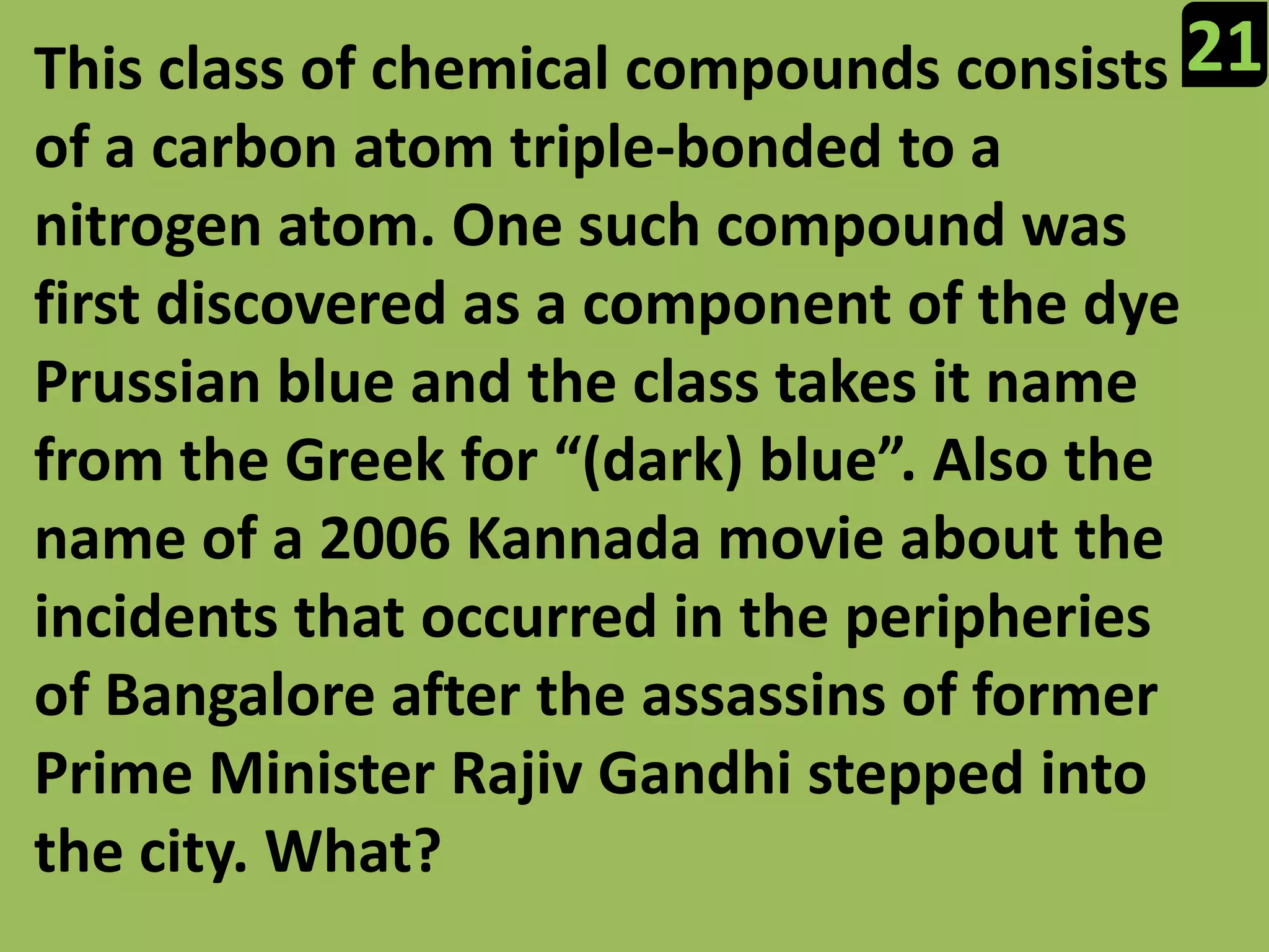 21This class of chemical compounds consists of a carbon atom triple-bonded to a nitrogen atom. One such compound was first discovered as a component of the dye Prussian blue and the class takes it name from the Greek for “(dark) blue”. Also the name of a 2006 Kannada movie about the incidents that occurred in the peripheries of Bangalore after the assassins of former Prime Minister Rajiv Gandhi stepped into the city. What?