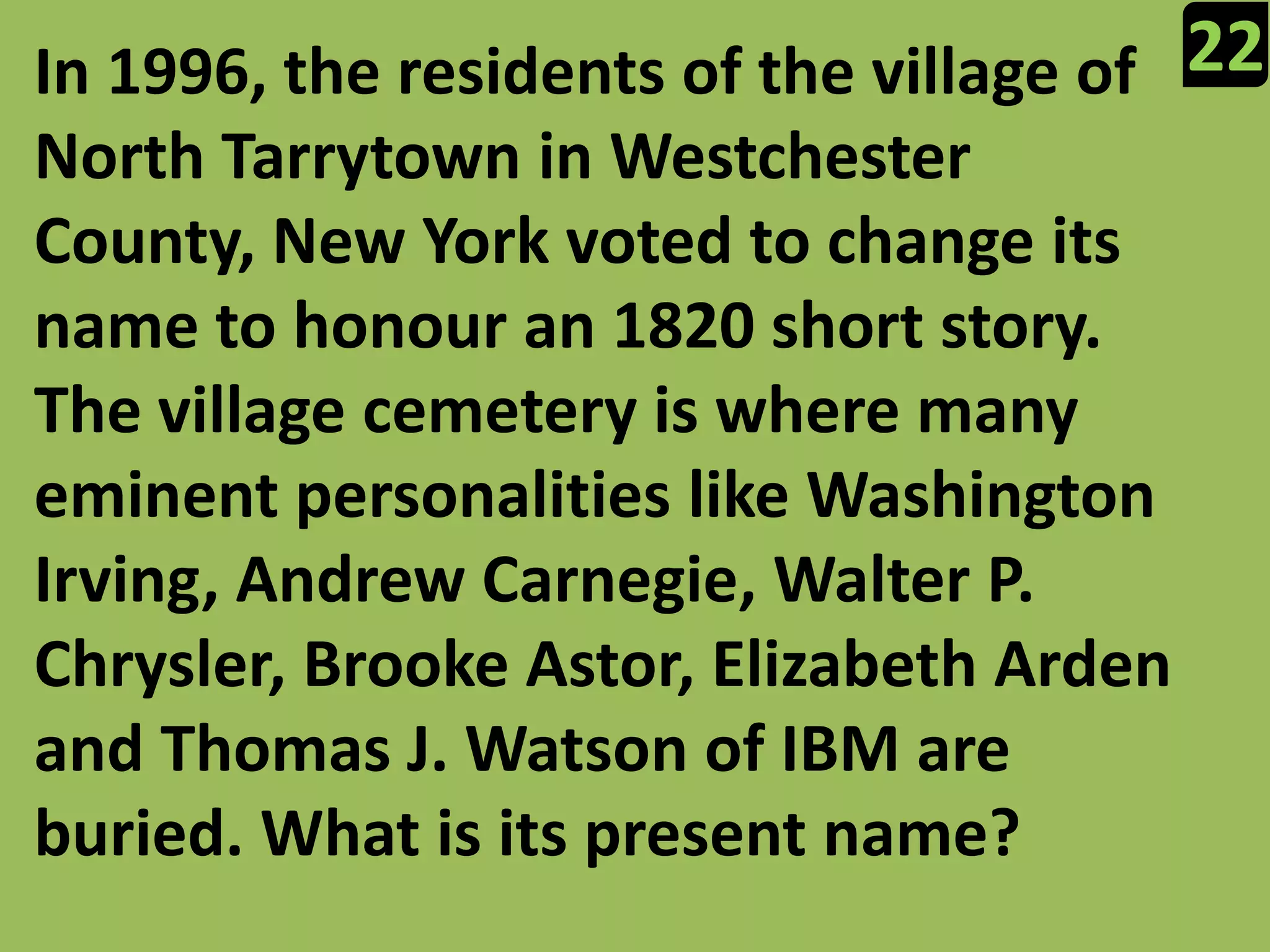 22In 1996, the residents of the village of North Tarrytown in Westchester County, New York voted to change its name to honour an 1820 short story. The village cemetery is where many eminent personalities like Washington Irving, Andrew Carnegie, Walter P. Chrysler, Brooke Astor, Elizabeth Arden and Thomas J. Watson of IBM are buried. What is its present name?